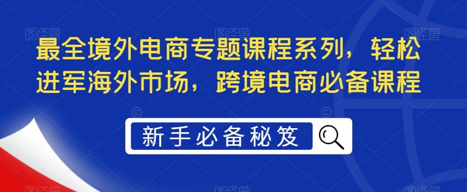 最全境外电商专题课程系列，轻松进军海外市场，跨境电商必备课程赚米吧-网创项目资源站-副业项目-创业项目-搞钱项目赚米吧