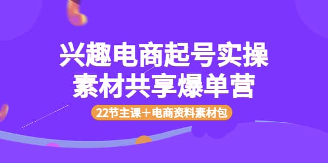 兴趣电商起号实操素材共享爆单营（22节主课＋电商资料素材包）赚米吧-网创项目资源站-副业项目-创业项目-搞钱项目赚米吧