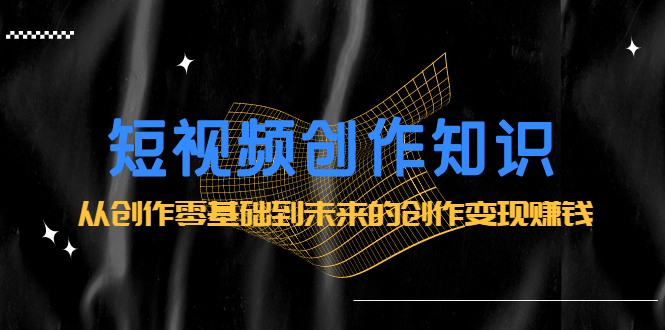 短视频创作知识：从创作零基础到未来的创作变现赚钱赚米吧-网创项目资源站-副业项目-创业项目-搞钱项目赚米吧