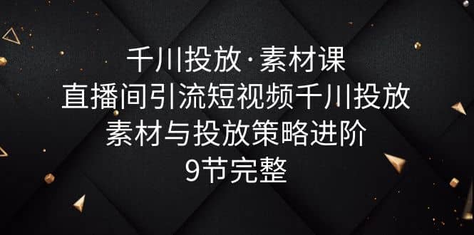 千川投放·素材课：直播间引流短视频千川投放素材与投放策略进阶，9节完整赚米吧-网创项目资源站-副业项目-创业项目-搞钱项目赚米吧