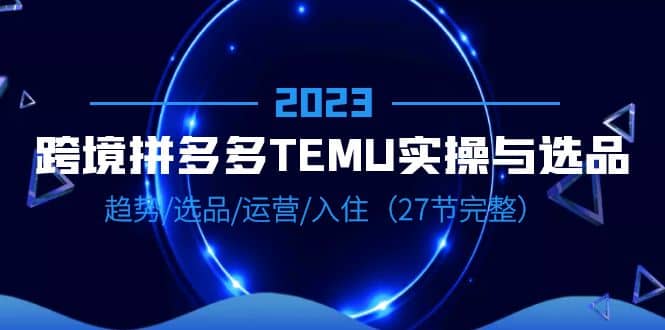 2023跨境·拼多多·TEMU实操与选品，趋势·选品·运营·入住（27节完整）赚米吧-网创项目资源站-副业项目-创业项目-搞钱项目赚米吧