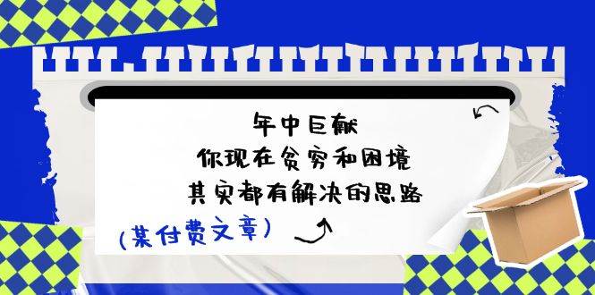 某付费文：年中巨献-你现在贫穷和困境，其实都有解决的思路 (进来抄作业)赚米吧-网创项目资源站-副业项目-创业项目-搞钱项目赚米吧