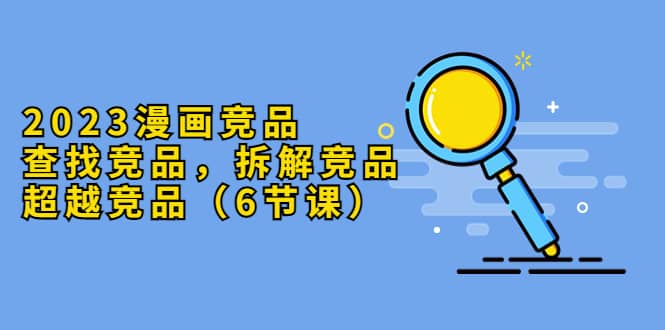 2023漫画竞品，查找竞品，拆解竞品，超越竞品（6节课）赚米吧-网创项目资源站-副业项目-创业项目-搞钱项目赚米吧