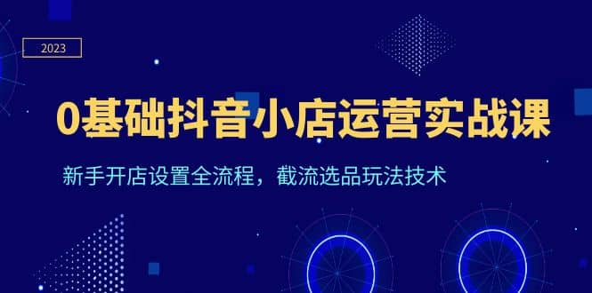 0基础抖音小店运营实战课，新手开店设置全流程，截流选品玩法技术赚米吧-网创项目资源站-副业项目-创业项目-搞钱项目赚米吧