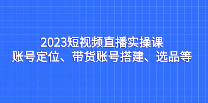 2023短视频直播实操课，账号定位、带货账号搭建、选品等赚米吧-网创项目资源站-副业项目-创业项目-搞钱项目赚米吧