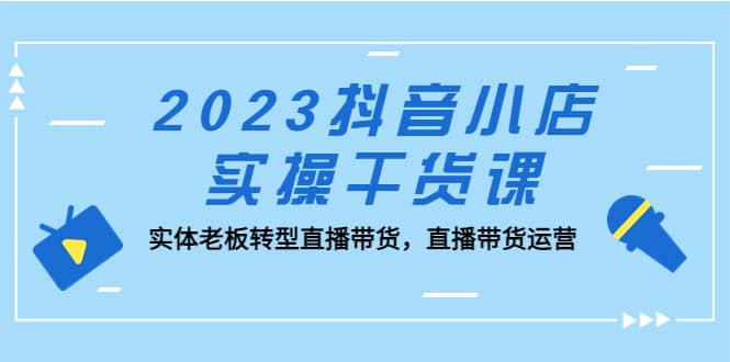 2023抖音小店实操干货课：实体老板转型直播带货，直播带货运营赚米吧-网创项目资源站-副业项目-创业项目-搞钱项目赚米吧