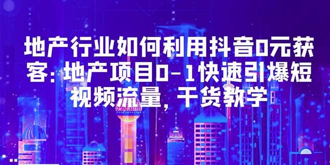 地产行业如何利用抖音0元获客：地产项目0-1快速引爆短视频流量，干货教学赚米吧-网创项目资源站-副业项目-创业项目-搞钱项目赚米吧