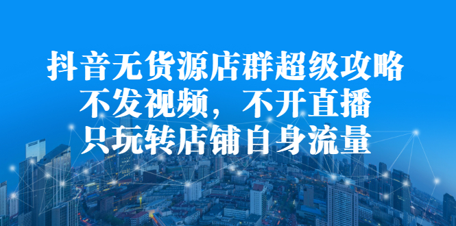 抖音无货源店群超级攻略：不发视频，不开直播，只玩转店铺自身流量赚米吧-网创项目资源站-副业项目-创业项目-搞钱项目赚米吧