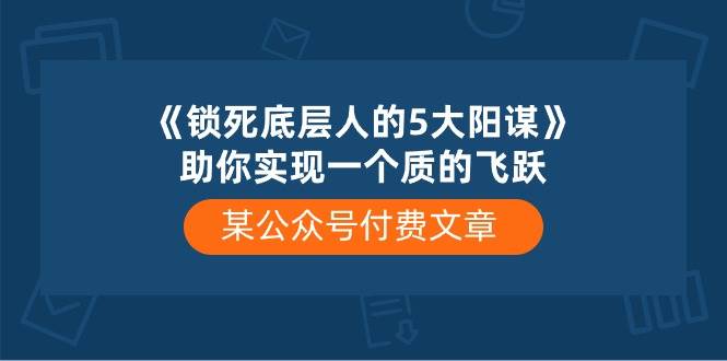 某付费文章《锁死底层人的5大阳谋》助你实现一个质的飞跃赚米吧-网创项目资源站-副业项目-创业项目-搞钱项目赚米吧