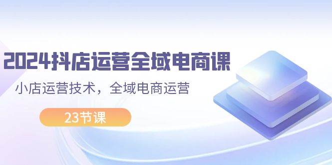 2024抖店运营-全域电商课，小店运营技术，全域电商运营（23节课）赚米吧-网创项目资源站-副业项目-创业项目-搞钱项目赚米吧