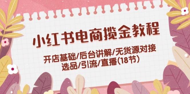 小红书电商揽金教程：开店基础/后台讲解/无货源对接/选品/引流/直播(18节)赚米吧-网创项目资源站-副业项目-创业项目-搞钱项目赚米吧