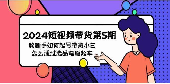 2024短视频带货第5期，教新手如何起号，带货小白怎么通过选品弯道超车赚米吧-网创项目资源站-副业项目-创业项目-搞钱项目赚米吧