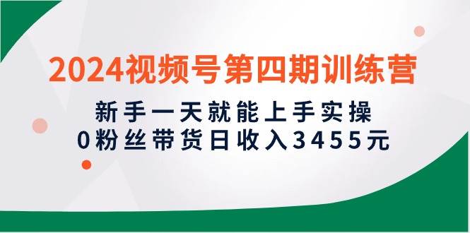 2024视频号第四期训练营，新手一天就能上手实操，0粉丝带货日收入3455元赚米吧-网创项目资源站-副业项目-创业项目-搞钱项目赚米吧
