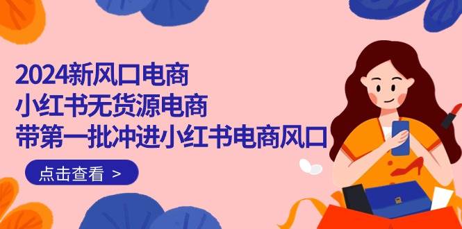 2024新风口电商，小红书无货源电商，带第一批冲进小红书电商风口（18节）赚米吧-网创项目资源站-副业项目-创业项目-搞钱项目赚米吧