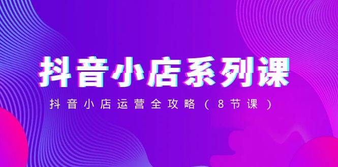 抖音小店-系列课，抖音小店运营全攻略（8节课）赚米吧-网创项目资源站-副业项目-创业项目-搞钱项目赚米吧