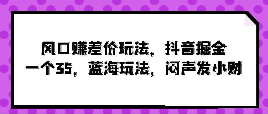 风口赚差价玩法，抖音掘金，一个35，蓝海玩法，闷声发小财赚米吧-网创项目资源站-副业项目-创业项目-搞钱项目赚米吧