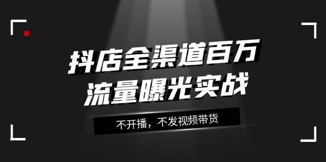 抖店-全渠道百万流量曝光实战，不开播，不发视频带货（16节课）赚米吧-网创项目资源站-副业项目-创业项目-搞钱项目赚米吧