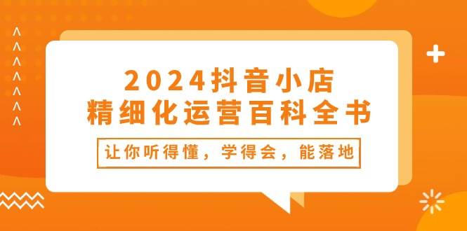 2024抖音小店-精细化运营百科全书：让你听得懂，学得会，能落地（34节课）赚米吧-网创项目资源站-副业项目-创业项目-搞钱项目赚米吧