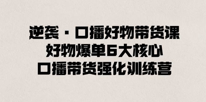 逆袭·口播好物带货课，好物爆单6大核心，口播带货强化训练营赚米吧-网创项目资源站-副业项目-创业项目-搞钱项目赚米吧