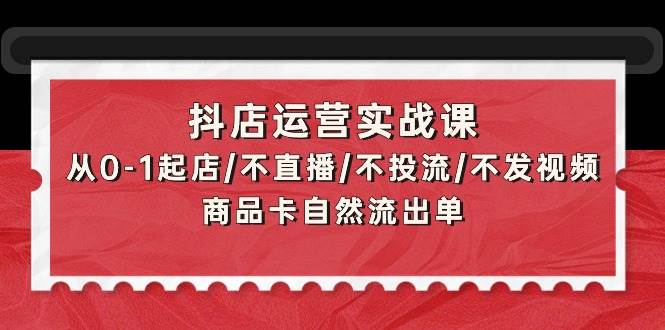 抖店运营实战课：从0-1起店/不直播/不投流/不发视频/商品卡自然流出单赚米吧-网创项目资源站-副业项目-创业项目-搞钱项目赚米吧