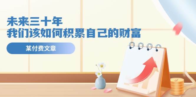 某公众号付费文《未来三十年，我们该如何积累自己的财富》赚米吧-网创项目资源站-副业项目-创业项目-搞钱项目赚米吧