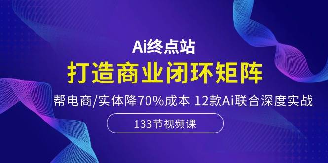 Ai终点站，打造商业闭环矩阵，帮电商/实体降70%成本，12款Ai联合深度实战赚米吧-网创项目资源站-副业项目-创业项目-搞钱项目赚米吧