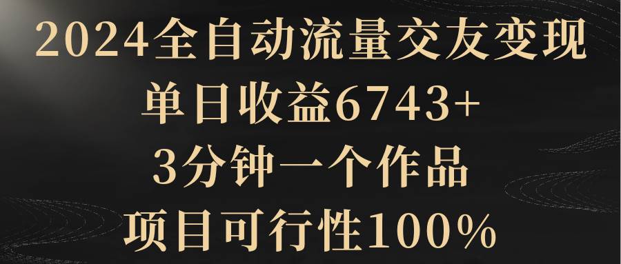 2024全自动流量交友变现，单日收益6743+，3分钟一个作品，项目可行性100%赚米吧-网创项目资源站-副业项目-创业项目-搞钱项目赚米吧