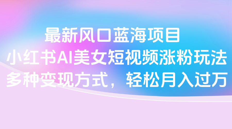 最新风口蓝海项目，小红书AI美女短视频涨粉玩法，多种变现方式轻松月入过万赚米吧-网创项目资源站-副业项目-创业项目-搞钱项目赚米吧