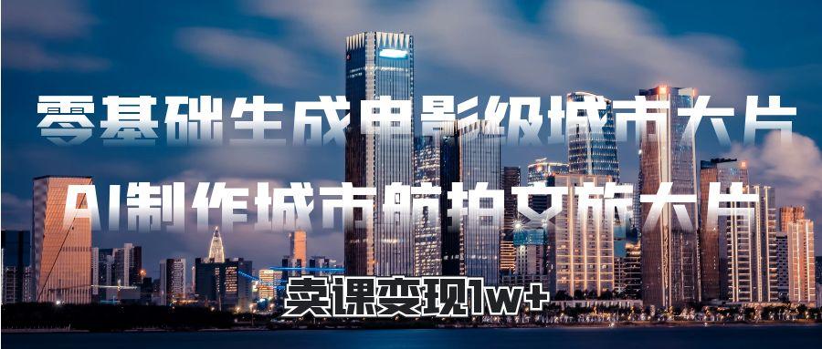 零基础生成电影级城市大片，AI制作城市航拍文旅大片，卖课变现1w+赚米吧-网创项目资源站-副业项目-创业项目-搞钱项目赚米吧